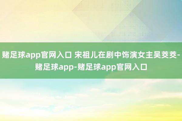 赌足球app官网入口 宋祖儿在剧中饰演女主吴茭茭-赌足球app-赌足球app官网入口