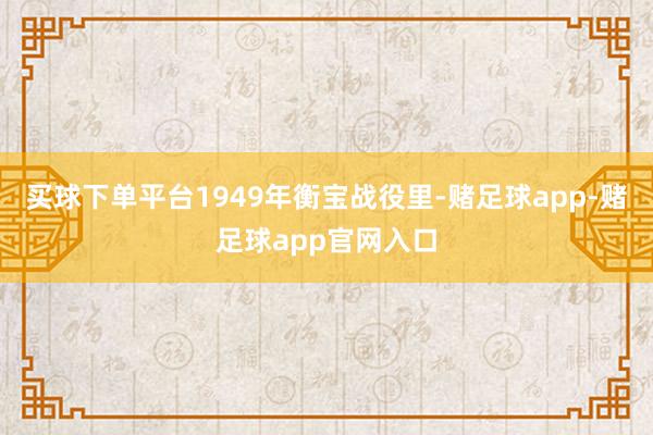 买球下单平台1949年衡宝战役里-赌足球app-赌足球app官网入口