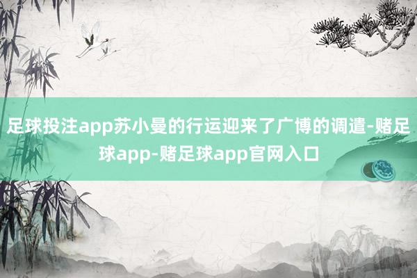 足球投注app苏小曼的行运迎来了广博的调遣-赌足球app-赌足球app官网入口
