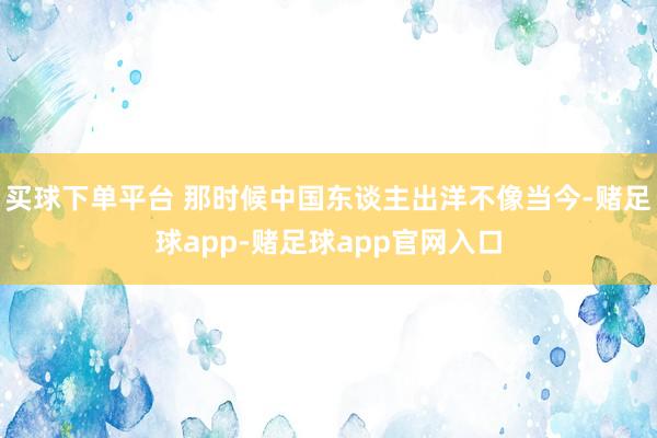 买球下单平台 那时候中国东谈主出洋不像当今-赌足球app-赌足球app官网入口