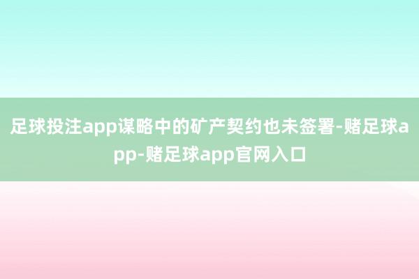 足球投注app谋略中的矿产契约也未签署-赌足球app-赌足球app官网入口