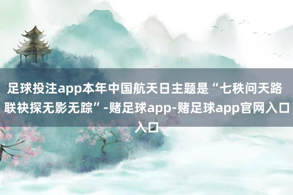足球投注app本年中国航天日主题是“七秩问天路 联袂探无影无踪”-赌足球app-赌足球app官网入口
