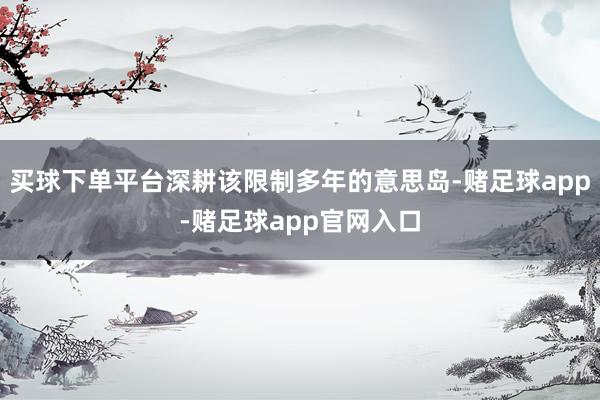 买球下单平台深耕该限制多年的意思岛-赌足球app-赌足球app官网入口