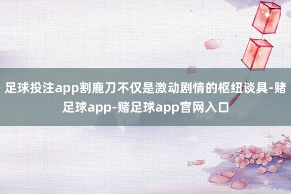 足球投注app割鹿刀不仅是激动剧情的枢纽谈具-赌足球app-赌足球app官网入口