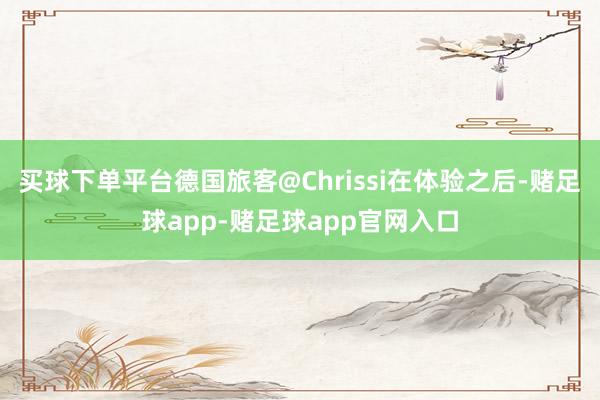 买球下单平台德国旅客@Chrissi在体验之后-赌足球app-赌足球app官网入口