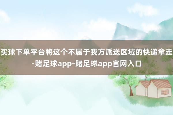 买球下单平台将这个不属于我方派送区域的快递拿走-赌足球app-赌足球app官网入口