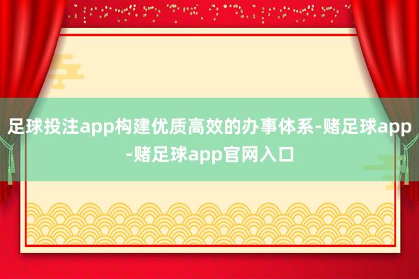 足球投注app构建优质高效的办事体系-赌足球app-赌足球app官网入口