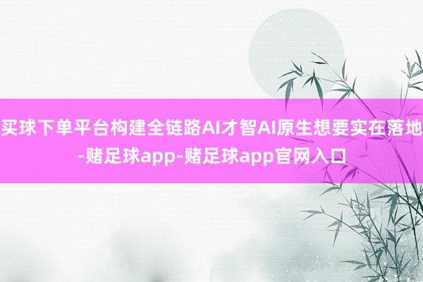 买球下单平台构建全链路AI才智AI原生想要实在落地-赌足球app-赌足球app官网入口