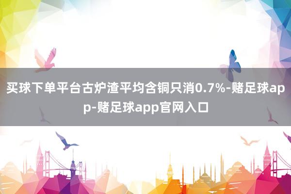 买球下单平台古炉渣平均含铜只消0.7%-赌足球app-赌足球app官网入口