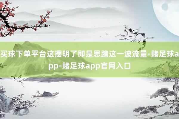 买球下单平台这摆明了即是思蹭这一波流量-赌足球app-赌足球app官网入口