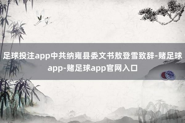 足球投注app中共纳雍县委文书敖登雪致辞-赌足球app-赌足球app官网入口