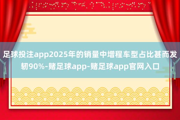 足球投注app2025年的销量中增程车型占比甚而发轫90%-赌足球app-赌足球app官网入口
