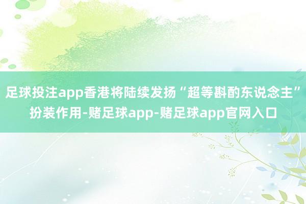 足球投注app香港将陆续发扬“超等斟酌东说念主”扮装作用-赌足球app-赌足球app官网入口