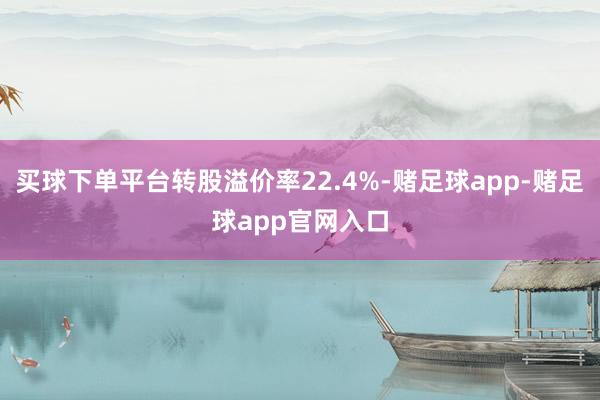 买球下单平台转股溢价率22.4%-赌足球app-赌足球app官网入口